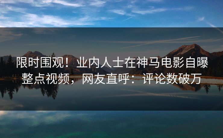 限时围观！业内人士在神马电影自曝整点视频，网友直呼：评论数破万
