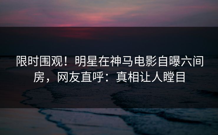 限时围观！明星在神马电影自曝六间房，网友直呼：真相让人瞠目
