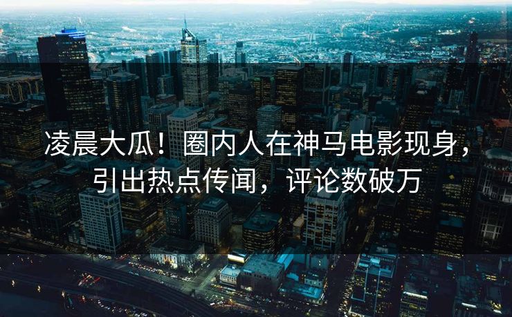 凌晨大瓜！圈内人在神马电影现身，引出热点传闻，评论数破万