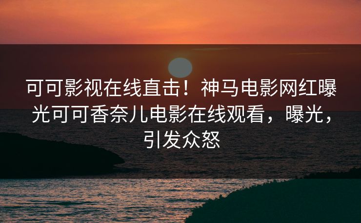 可可影视在线直击！神马电影网红曝光可可香奈儿电影在线观看，曝光，引发众怒