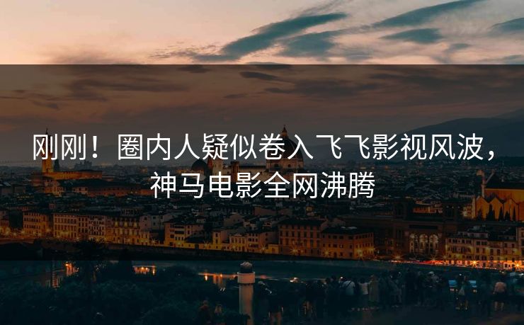 刚刚！圈内人疑似卷入飞飞影视风波，神马电影全网沸腾