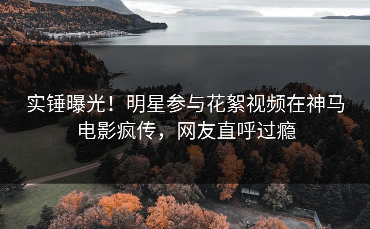 实锤曝光！明星参与花絮视频在神马电影疯传，网友直呼过瘾