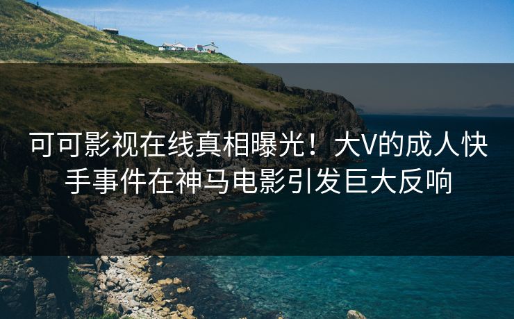 可可影视在线真相曝光！大V的成人快手事件在神马电影引发巨大反响
