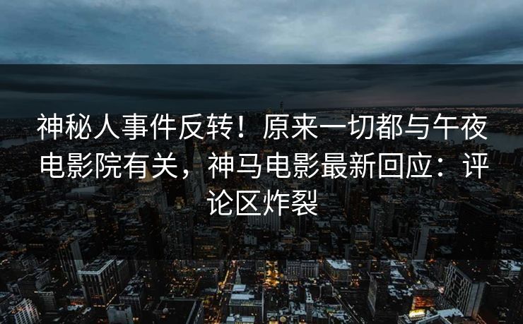 神秘人事件反转！原来一切都与午夜电影院有关，神马电影最新回应：评论区炸裂