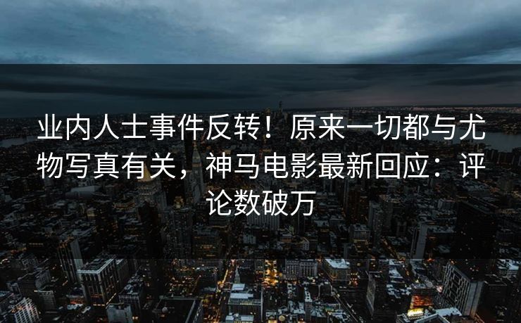 业内人士事件反转！原来一切都与尤物写真有关，神马电影最新回应：评论数破万