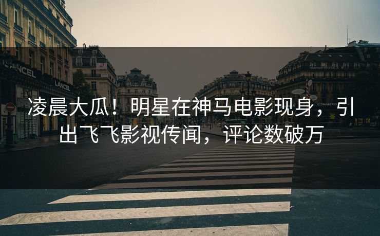 凌晨大瓜！明星在神马电影现身，引出飞飞影视传闻，评论数破万