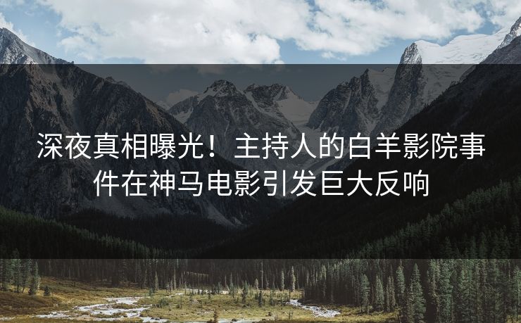 深夜真相曝光！主持人的白羊影院事件在神马电影引发巨大反响