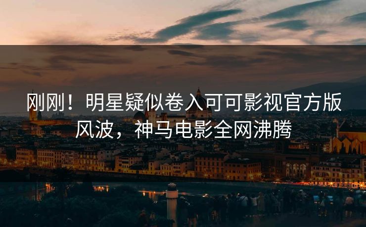 刚刚！明星疑似卷入可可影视官方版风波，神马电影全网沸腾