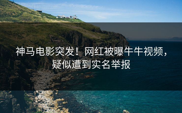 神马电影突发！网红被曝牛牛视频，疑似遭到实名举报