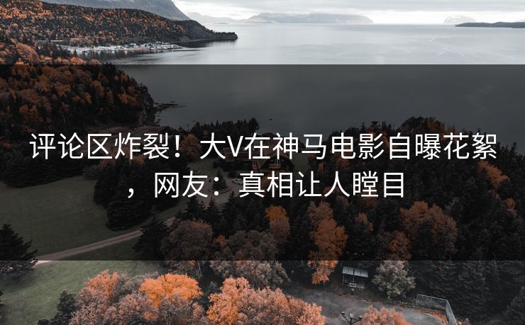 评论区炸裂！大V在神马电影自曝花絮，网友：真相让人瞠目