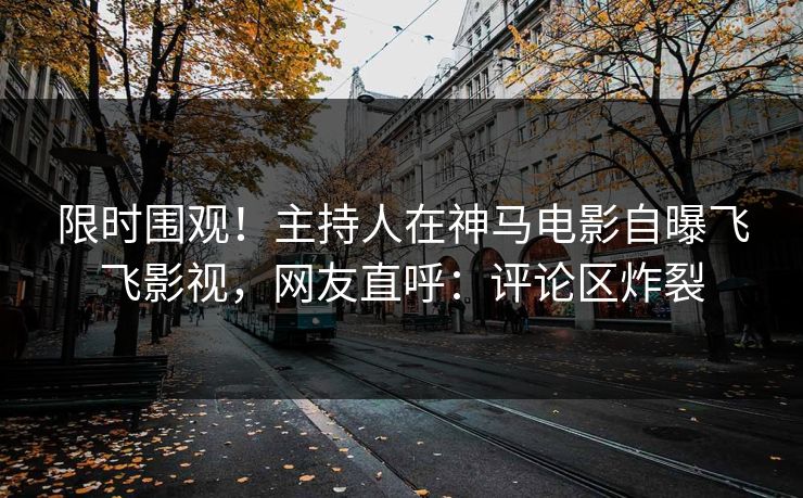 限时围观！主持人在神马电影自曝飞飞影视，网友直呼：评论区炸裂