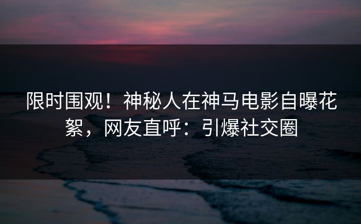 限时围观！神秘人在神马电影自曝花絮，网友直呼：引爆社交圈