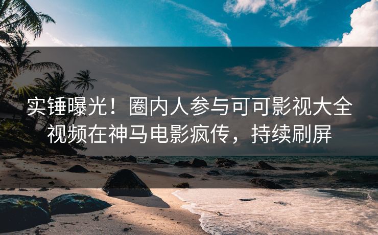 实锤曝光！圈内人参与可可影视大全视频在神马电影疯传，持续刷屏