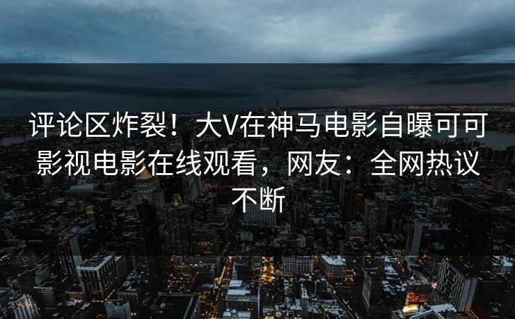 评论区炸裂！大V在神马电影自曝可可影视电影在线观看，网友：全网热议不断
