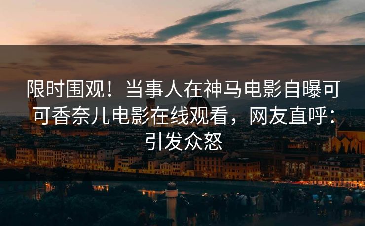 限时围观！当事人在神马电影自曝可可香奈儿电影在线观看，网友直呼：引发众怒