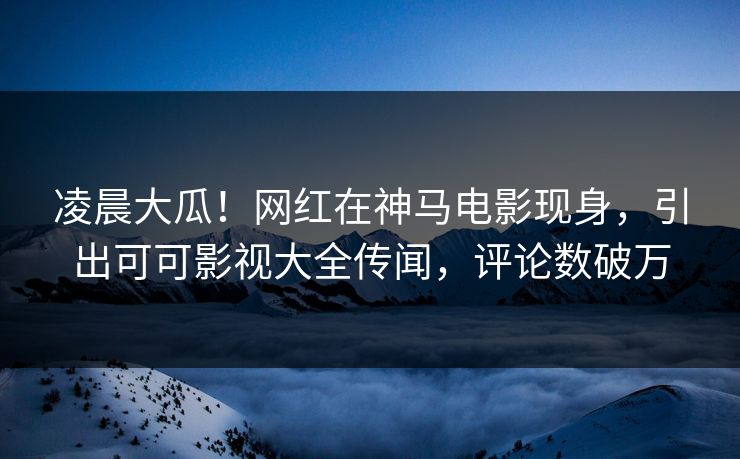 凌晨大瓜！网红在神马电影现身，引出可可影视大全传闻，评论数破万