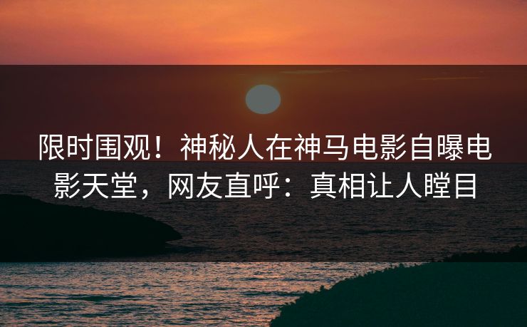 限时围观！神秘人在神马电影自曝电影天堂，网友直呼：真相让人瞠目