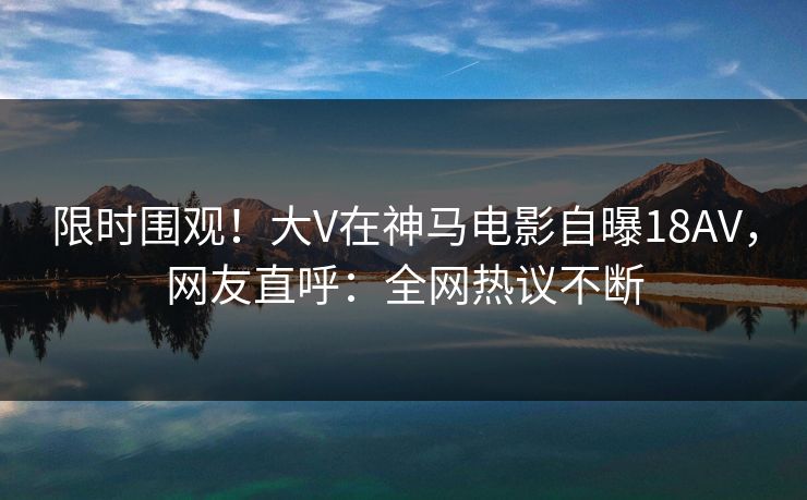 限时围观！大V在神马电影自曝18AV，网友直呼：全网热议不断