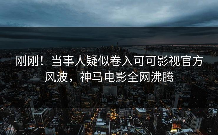刚刚！当事人疑似卷入可可影视官方风波，神马电影全网沸腾