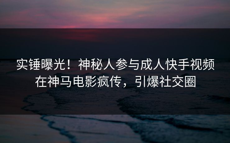 实锤曝光！神秘人参与成人快手视频在神马电影疯传，引爆社交圈