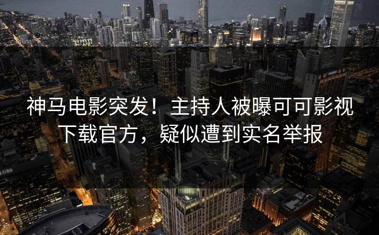 神马电影突发！主持人被曝可可影视下载官方，疑似遭到实名举报
