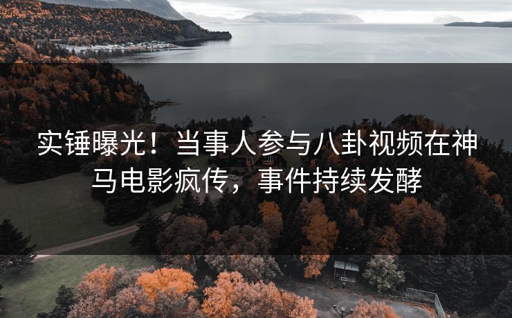 实锤曝光！当事人参与八卦视频在神马电影疯传，事件持续发酵