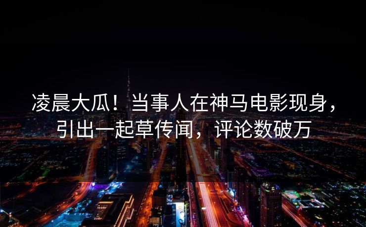 凌晨大瓜！当事人在神马电影现身，引出一起草传闻，评论数破万