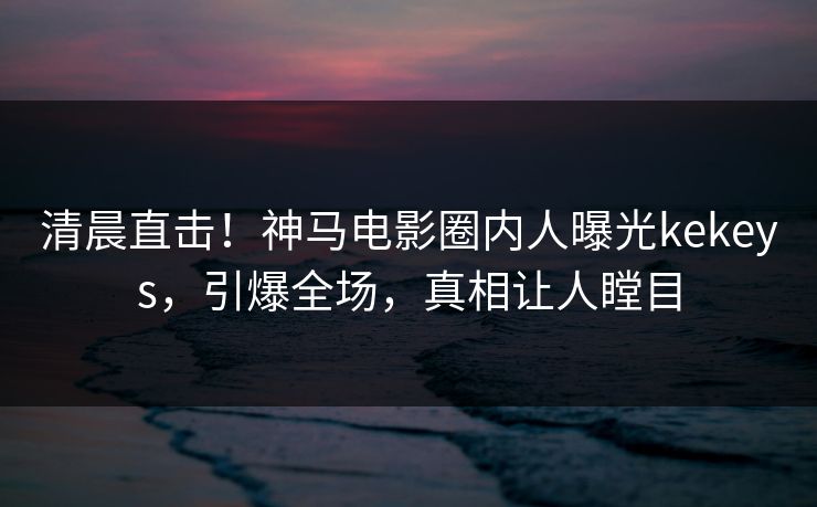 清晨直击！神马电影圈内人曝光kekeys，引爆全场，真相让人瞠目