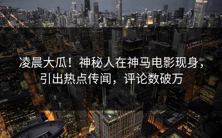 凌晨大瓜！神秘人在神马电影现身，引出热点传闻，评论数破万
