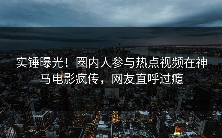实锤曝光！圈内人参与热点视频在神马电影疯传，网友直呼过瘾