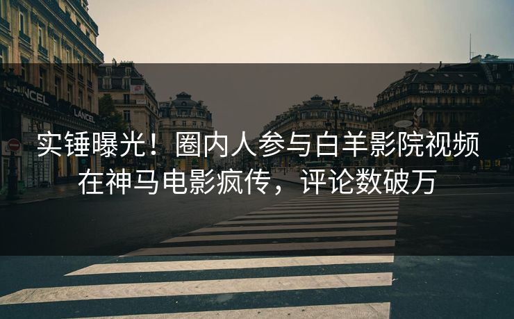 实锤曝光！圈内人参与白羊影院视频在神马电影疯传，评论数破万