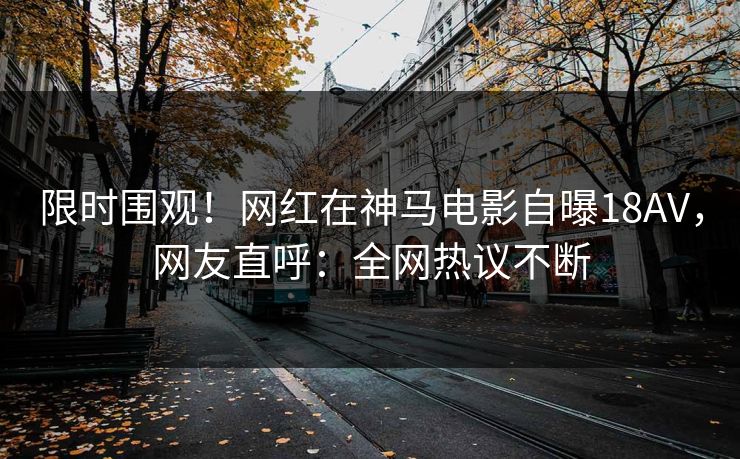 限时围观！网红在神马电影自曝18AV，网友直呼：全网热议不断