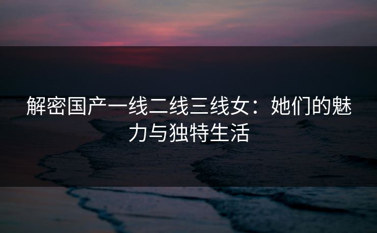 解密国产一线二线三线女：她们的魅力与独特生活