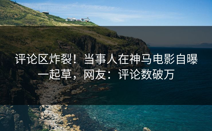 评论区炸裂！当事人在神马电影自曝一起草，网友：评论数破万