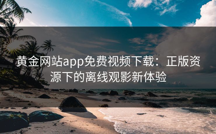 黄金网站app免费视频下载：正版资源下的离线观影新体验