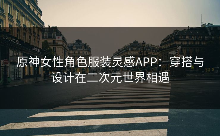 原神女性角色服装灵感APP：穿搭与设计在二次元世界相遇
