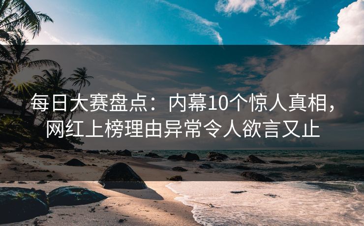 每日大赛盘点：内幕10个惊人真相，网红上榜理由异常令人欲言又止