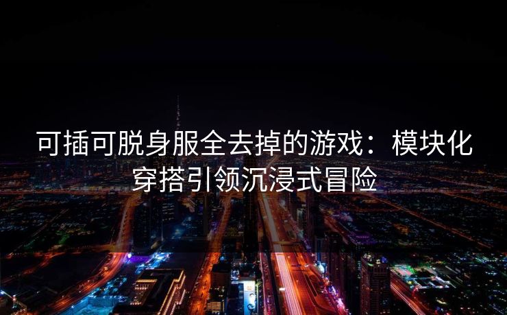 可插可脱身服全去掉的游戏：模块化穿搭引领沉浸式冒险