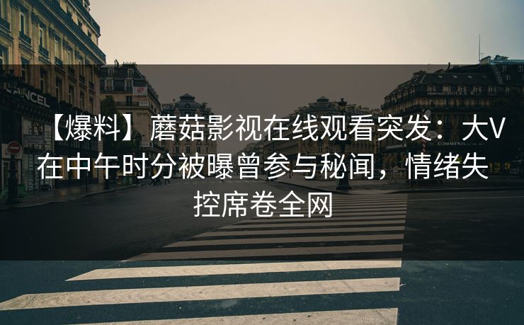 【爆料】蘑菇影视在线观看突发：大V在中午时分被曝曾参与秘闻，情绪失控席卷全网