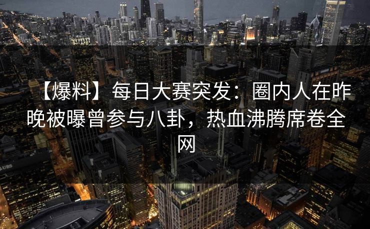 【爆料】每日大赛突发：圈内人在昨晚被曝曾参与八卦，热血沸腾席卷全网
