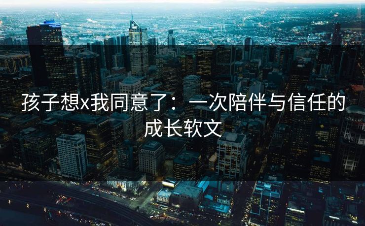 孩子想x我同意了:一次陪伴与信任的成长软文 孩子想x我同意了:一次陪伴与信任的成长软文