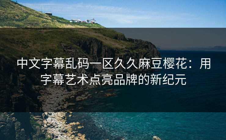 中文字幕乱码一区久久麻豆樱花:用字幕艺术点亮品牌的新纪元 中文字幕乱码一区久久麻豆樱花:用字幕艺术点亮品牌的新纪元