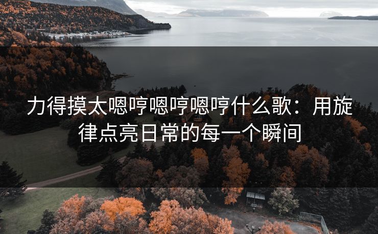 力得摸太嗯哼嗯哼嗯哼什么歌:用旋律点亮日常的每一个瞬间 力得摸太嗯哼嗯哼嗯哼什么歌:用旋律点亮日常的每一个瞬间