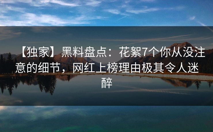【独家】黑料盘点：花絮7个你从没注意的细节，网红上榜理由极其令人迷醉