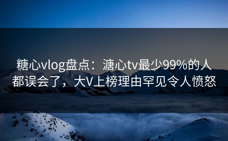 糖心vlog盘点：溏心tv最少99%的人都误会了，大V上榜理由罕见令人愤怒