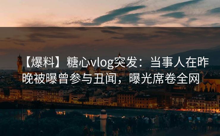 【爆料】糖心vlog突发：当事人在昨晚被曝曾参与丑闻，曝光席卷全网