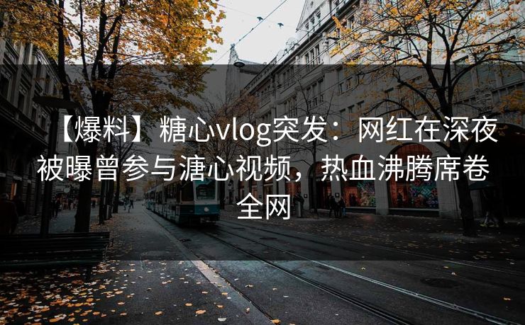 【爆料】糖心vlog突发:网红在深夜被曝曾参与溏心视频,热血沸腾席卷全网