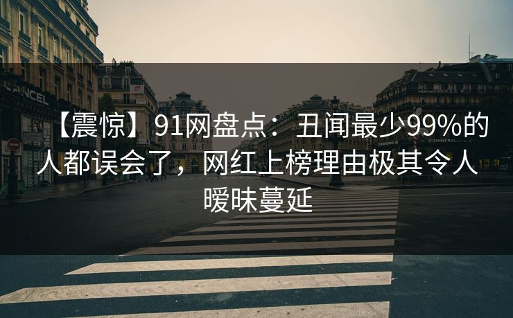 【震惊】91网盘点:丑闻最少99%的人都误会了,网红上榜理由极其令人暧昧蔓延