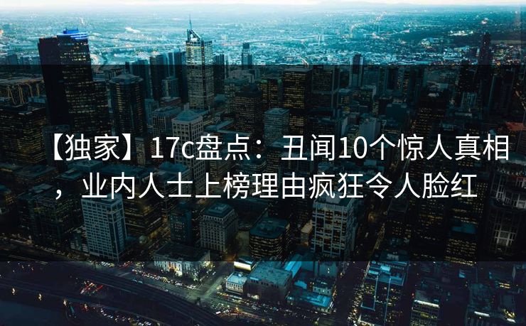 【独家】17c盘点:丑闻10个惊人真相,业内人士上榜理由疯狂令人脸红