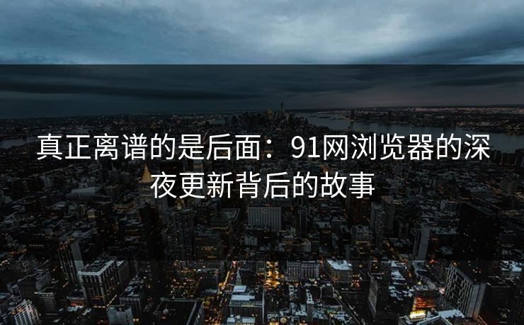 真正离谱的是后面：91网浏览器的深夜更新背后的故事